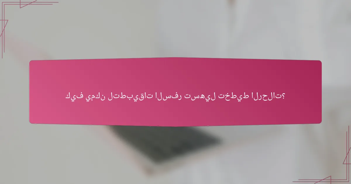 كيف يمكن لتطبيقات السفر تسهيل تخطيط الرحلات؟